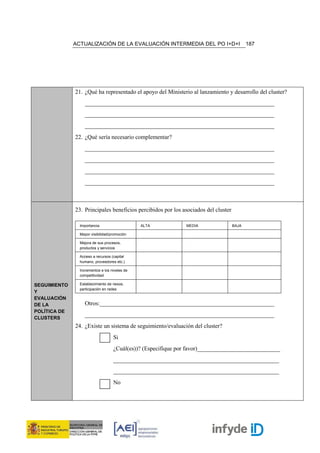 ACTUALIZACIÓN DE LA EVALUACIÓN INTERMEDIA DEL PO I+D+I                       187




              21. ¿Qué ha representado el apoyo del Ministerio al lanzamiento y desarrollo del cluster?
                  ________________________________________________________________
                  ________________________________________________________________
                  ________________________________________________________________
              22. ¿Qué sería necesario complementar?
                  ________________________________________________________________
                  ________________________________________________________________
                  ________________________________________________________________
                  ________________________________________________________________



              23. Principales beneficios percibidos por los asociados del cluster

                Importancia                    ALTA           MEDIA                 BAJA

                Mayor visibilidad/promoción

                Mejora de sus procesos,
                productos y servicios

                Acceso a recursos (capital
                humano, proveedores etc.)

                Incrementos e los niveles de
                competitividad

SEGUIMIENTO     Establecimiento de nexos,
                participación en redes
Y
EVALUACIÓN
DE LA             Otros:___________________________________________________________
POLÍTICA DE
                  ________________________________________________________________
CLUSTERS
              24. ¿Existe un sistema de seguimiento/evaluación del cluster?
                                   Si
                                   ¿Cuál(es))? (Especifique por favor)____________________________
                                   ________________________________________________________
                                   ________________________________________________________
                                   No
 