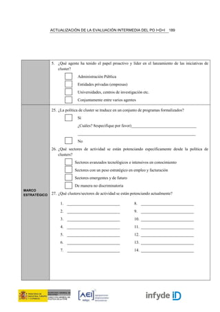 ACTUALIZACIÓN DE LA EVALUACIÓN INTERMEDIA DEL PO I+D+I                   189




              5. ¿Qué agente ha tenido el papel proactivo y líder en el lanzamiento de las iniciativas de
                 cluster?
                             Administración Pública
                             Entidades privadas (empresas)
                             Universidades, centros de investigación etc.
                             Conjuntamente entre varios agentes

              25. ¿La política de cluster se traduce en un conjunto de programas formalizados?
                             Sí
                             ¿Cuáles? 8especifique por favor)________________________________
                             __________________________________________________________
                             No
              26. ¿Qué sectores de actividad se están potenciando específicamente desde la política de
                  clusters?
                            Sectores avanzados tecnológicos e intensivos en conocimiento
                            Sectores con un peso estratégico en empleo y facturación
                            Sectores emergentes y de futuro
                            De manera no discriminatoria
MARCO
ESTRATÉGICO   27. ¿Qué clusters/sectores de actividad se están potenciando actualmente?

                   1. __________________________                8. __________________________
                   2. __________________________                9. __________________________
                   3. __________________________                10. __________________________
                   4. __________________________                11. __________________________
                   5. __________________________                12. __________________________
                   6. __________________________                13. __________________________
                   7. __________________________                14. __________________________
 