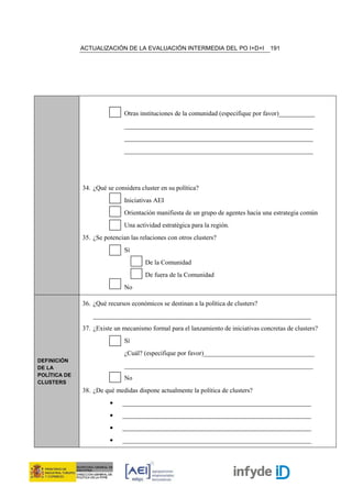 ACTUALIZACIÓN DE LA EVALUACIÓN INTERMEDIA DEL PO I+D+I                 191




                              Otras instituciones de la comunidad (especifique por favor)___________
                              __________________________________________________________
                              __________________________________________________________
                              __________________________________________________________




              34. ¿Qué se considera cluster en su política?
                              Iniciativas AEI
                              Orientación manifiesta de un grupo de agentes hacia una estrategia común
                              Una actividad estratégica para la región.
              35. ¿Se potencian las relaciones con otros clusters?
                              Sí
                                      De la Comunidad
                                      De fuera de la Comunidad
                              No

              36. ¿Qué recursos económicos se destinan a la política de clusters?
                  ___________________________________________________________________
              37. ¿Existe un mecanismo formal para el lanzamiento de iniciativas concretas de clusters?
                              Sí
                              ¿Cuál? (especifique por favor)__________________________________
DEFINICIÓN
DE LA                         __________________________________________________________
POLÍTICA DE
                              No
CLUSTERS
              38. ¿De qué medidas dispone actualmente la política de clusters?
                        •    __________________________________________________________
                        •    __________________________________________________________
                        •    __________________________________________________________
                        •    __________________________________________________________
 