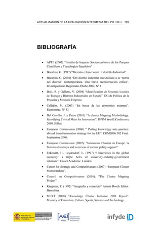 ACTUALIZACIÓN DE LA EVALUACIÓN INTERMEDIA DEL PO I+D+I                     193




BIBLIOGRAFÍA

   •   APTE (2005) “Estudio de Impacto Socioeconómico de los Parques
       Científicos y Tecnológico Españoles”
   •   Becattini, G. (1987) “Mercato e force locali: il distritto Industrial”
   •   Becattini, G. (2002) “Del distrito industrial marshaliano a la “teoría
       del distrito” contemporánea. Una breve reconstrucción crítica”.
       Investigaciones Regionales Otoño 2002, Nº 1
   •   Boix, R. y Galletto, V. (2004) “Identificación de Sistemas Locales
       de Trabajo y Distritos Industriales en España”. DG de Política de la
       Pequeña y Mediana Empresa
   •   Callejón, M. (2003) “En busca de las economías externas”.
       Ekonomiaz. Nº 53
   •   Del Castillo, J. y Paton (2010) “A cluster Mapping Methodology.
       Identifying Critical Mass for Innovation”. ISPIM World Conference
       2010. Bilbao
   •   European Commission (2006) “ Putting knowledge into practice:
       abroad based innovation strategy for the EU”. COM2006 502 Final.
       Septiembre 2006.
   •   European Commission (2007): “Innovation Clusters in Europe: A
       Statistical analisys and overview of current policy support”.
   •   Ezkowitz, H., Leydesdorf, L. (1997) “Universities in the global
       economy: a triple helix of university-industry-government
       relations”. Cassel Academic. London
   •   Center for Strategy and Competitiveness (2007) “European Cluster
       Memorandum”.
   •   Council on Competitiveness (2001): “The Cluster Mapping
       Project”.
   •   Krugman, P. (1992) “Geografía y comercio” Antoni Bosch Editor.
       Barcelona
   •   MEXT (2008) “Knowledge Cluster Initiative 2008 Report”.
       Ministry of Education, Culture, Sports, Science and Technology.
 