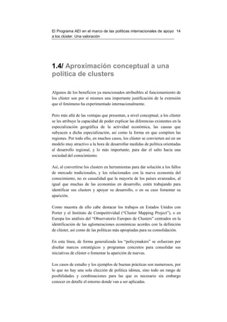 El Programa AEI en el marco de las políticas internacionales de apoyo 14
a los clúster. Una valoración




1.4/ Aproximación conceptual a una
política de clusters

Algunos de los beneficios ya mencionados atribuibles al funcionamiento de
los clúster son por sí mismos una importante justificación de la extensión
que el fenómeno ha experimentado internacionalmente.

Pero más allá de las ventajas que presentan, a nivel conceptual, a los clúster
se les atribuye la capacidad de poder explicar las diferencias existentes en la
especialización geográfica de la actividad económica, las causas que
subyacen a dicha especialización, así como la forma en que compiten las
regiones. Por todo ello, en muchos casos, los clúster se convierten así en un
modelo muy atractivo a la hora de desarrollar medidas de política orientadas
al desarrollo regional, y lo más importante, para dar el salto hacia una
sociedad del conocimiento.

Así, al convertirse los clusters en herramientas para dar solución a los fallos
de mercado tradicionales, y los relacionados con la nueva economía del
conocimiento, no es casualidad que la mayoría de los países avanzados, al
igual que muchas de las economías en desarrollo, estén trabajando para
identificar sus clusters y apoyar su desarrollo, o en su caso fomentar su
aparición.

Como muestra de ello cabe destacar los trabajos en Estados Unidos con
Porter y el Instituto de Competitividad (“Cluster Mapping Project”), o en
Europa los análisis del “Observatorio Europeo de Clusters” centrados en la
identificación de las aglomeraciones económicas acordes con la definición
de clúster, así como de las políticas más apropiadas para su consolidación.

En esta línea, de forma generalizada los “policymakers” se esfuerzan por
diseñar marcos estratégicos y programas concretos para consolidar sus
iniciativas de clúster o fomentar la aparición de nuevas.

Los casos de estudio y los ejemplos de buenas prácticas son numerosos, por
lo que no hay una sola elección de política idónea, sino todo un rango de
posibilidades y combinaciones para las que es necesario sin embargo
conocer en detalle el entorno donde van a ser aplicadas.
 