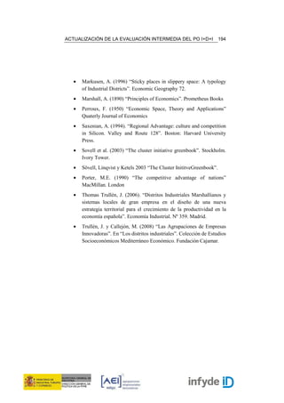 ACTUALIZACIÓN DE LA EVALUACIÓN INTERMEDIA DEL PO I+D+I                   194




   •   Markusen, A. (1996) “Sticky places in slippery space: A typology
       of Industrial Districts”. Economic Geography 72.
   •   Marshall, A. (1890) “Principles of Economics”. Prometheus Books
   •   Perroux, F. (1950) “Economic Space, Theory and Applications”
       Quaterly Journal of Economics
   •   Saxenian, A. (1994). “Regional Advantage: culture and competition
       in Silicon. Valley and Route 128”. Boston: Harvard University
       Press.
   •   Sovell et al. (2003) “The cluster initiative greenbook”. Stockholm.
       Ivory Tower.
   •   Sövell, Linqvist y Ketels 2003 “The Cluster InititveGreenbook”.
   •   Porter, M.E. (1990) “The competitive advantage of nations”
       MacMillan. London
   •   Thomas Trullén, J. (2006). “Distritos Industriales Marshallianos y
       sistemas locales de gran empresa en el diseño de una nueva
       estrategia territorial para el crecimiento de la productividad en la
       economía española”. Economía Industrial. Nº 359. Madrid.
   •   Trullén, J. y Callejón, M. (2008) “Las Agrupaciones de Empresas
       Innovadoras”. En “Los distritos industriales”. Colección de Estudios
       Socioeconómicos Mediterráneo Económico. Fundación Cajamar.
 