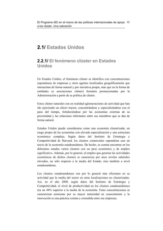 El Programa AEI en el marco de las políticas internacionales de apoyo 17
a los clúster. Una valoración




2.1/ Estados Unidos

2.2.1/ El fenómeno clúster en Estados
Unidos

En Estados Unidos, el fenómeno clúster se identifica con concentraciones
espontáneas de empresas y otros agentes localizados geográficamente que
interactúan de forma natural y por iniciativa propia, más que en la forma de
entidades (o asociaciones clúster) formales promocionadas por la
Administración a partir de su política de clúster.

Estos clúster naturales son en realidad aglomeraciones de actividad que han
ido ejerciendo un efecto tractor, concentrándose y especializándose con el
paso del tiempo, fortaleciéndose por las economías externas de su
proximidad y las relaciones informales entre sus miembros que se dan de
forma natural.

Estados Unidos puede considerarse como una economía clusterizada, un
rasgo propio de las economías con elevada especialización y una estructura
económica compleja. Según datos del Instituto de Estrategia y
Competitividad de Harvard, los clusters comerciales supondrían casi un
tercio de la economía estadounidense. De hecho, es común encontrar en los
diferentes estados varios clusters con un peso económico y de empleo
significativo. Además, por lo general, el empleo que generan las actividades
económicas de dichos clusters se caracteriza por unos niveles salariales
elevados, no sólo respecto a la media del Estado, sino también a nivel
estadounidense.

Los clusters estadounidenses son por lo general más eficientes en su
actividad que la media del sector en otras localizaciones no clusterizadas.
Así, en el año 2000, según datos del Instituto de Estrategia y
Competitividad, el nivel de productividad en los clusters estadounidenses
era un 44% superior a la media de la economía. Estas concentraciones se
caracterizan asimismo por su mayor intensidad en conocimiento y la
innovación es una práctica común y extendida entre sus empresas.
 