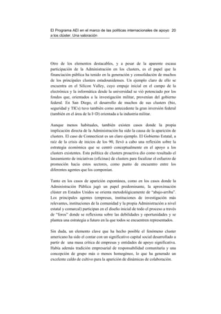El Programa AEI en el marco de las políticas internacionales de apoyo 20
a los clúster. Una valoración




Otro de los elementos destacables, y a pesar de la aparente escasa
participación de la Administración en los clusters, es el papel que la
financiación pública ha tenido en la generación y consolidación de muchos
de los principales clusters estadounidenses. Un ejemplo claro de ello se
encuentra en el Silicon Valley, cuyo empuje inicial en el campo de la
electrónica y la informática desde la universidad se vió potenciado por los
fondos que, orientados a la investigación militar, provenían del gobierno
federal. En San Diego, el desarrollo de muchos de sus clusters (bio,
seguridad y TICs) tuvo también como antecedente la gran inversión federal
(también en el área de la I+D) orientada a la industria militar.

Aunque menos habituales, también existen casos donde la propia
implicación directa de la Administración ha sido la causa de la aparición de
clusters. El caso de Connecticut es un claro ejemplo. El Gobierno Estatal, a
raíz de la crisis de inicios de los 90, llevó a cabo una reflexión sobre la
estrategia económica que se centró conceptualmente en el apoyo a los
clusters existentes. Esta política de clusters proactiva dio como resultado el
lanzamiento de iniciativas (oficinas) de clusters para focalizar el esfuerzo de
promoción hacia estos sectores, como punto de encuentro entre los
diferentes agentes que los componían.

Tanto en los casos de aparición espontánea, como en los casos donde la
Administración Pública jugó un papel predominante, la aproximación
clúster en Estados Unidos se orienta metodológicamente de “abajo-arriba”.
Los principales agentes (empresas, instituciones de investigación más
relevantes, instituciones de la comunidad y la propia Administración a nivel
estatal y comarcal) participan en el diseño inicial de todo el proceso a través
de “foros” donde se reflexiona sobre las debilidades y oportunidades y se
plantea una estrategia a futuro en la que todos se encuentren representados.

Sin duda, un elemento clave que ha hecho posible el fenómeno cluster
americano ha sido el contar con un significativo capital social desarrollado a
partir de una masa crítica de empresas y entidades de apoyo significativa.
Había además tradición empresarial de responsabilidad comunitaria y una
concepción de grupo más o menos homogéneo, lo que ha generado un
excelente caldo de cultivo para la aparición de dinámicas de colaboración.
 