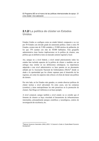 El Programa AEI en el marco de las políticas internacionales de apoyo 21
a los clúster. Una valoración




2.1.2/ La política de clúster en Estados
Unidos

Estados Unidos se configura como un estado federal, compuesto a su vez
por 50 Estados con elevado grado de autonomía política. Junto a estos 50
Estados, existen más de 5.200 condados y 25.000 núcleos de población, de
los que 370 cuentan con más de 50.000 habitantes. Esta geografía
administrativa tiene fuertes implicaciones en la política de clusters, una
política que en definitiva tiene un marcado carácter regional y local.

Así, aunque no a nivel federal, a nivel estatal prácticamente todos los
estados han incluido aspectos de la política de clúster o medidas con un
enfoque muy similar en sus definiciones estratégicas. La importancia
adquirida a este nivel administrativo se hace patente en un documento
editado por la Asociación Nacional de Gobernadores (NGA)24 donde se
alude a la oportunidad que los clúster suponen para el desarrollo de las
regiones, así como los aspectos más críticos a la hora de lanzar una política
de clusters.

Por otro lado, en los Estados más grandes, es común observar políticas de
clúster incluso a nivel sub-estatal. En estos casos, son las comarcas
(counties) y áreas metropolitanas las más proactivas en la promoción de
clusters. San Diego en California es un buen ejemplo.

A nivel comarcal, aunque también a nivel estatal, no es extraño que el
fomento de clusters se haya vinculado al lanzamiento de infraestructuras
intermedias, principalmente parques científicos y tecnológicos, centros de
investigación de excelencia, etc.




24
  National Governors Association (NGA) (2001) “A Governor´s Guide to Cluster-Based Economic
Development”
 