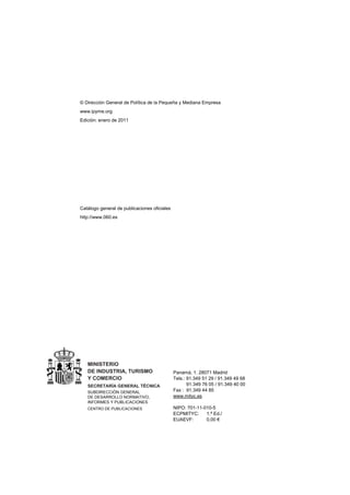 © Dirección General de Política de la Pequeña y Mediana Empresa
www.ipyme.org
Edición: enero de 2011




Catálogo general de publicaciones oficiales
http://www.060.es




   MINISTERIO
   DE INDUSTRIA, TURISMO                      Panamá, 1. 28071 Madrid
   Y COMERCIO                                 Tels.: 91.349 51 29 / 91.349 49 68
   SECRETARÍA GENERAL TÉCNICA                        91.349 76 05 / 91.349 40 00
   SUBDIRECCIÓN GENERAL                       Fax : 91.349 44 85
   DE DESARROLLO NORMATIVO,                   www.mityc.es
   INFORMES Y PUBLICACIONES
   CENTRO DE PUBLICACIONES                    NIPO: 701-11-010-5
                                              ECPMITYC:     1.ª Ed./
                                              EUAEVF:       0,00 €
 