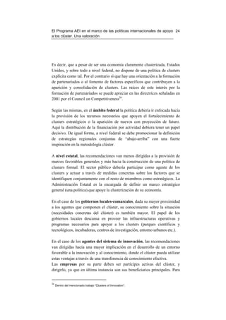 El Programa AEI en el marco de las políticas internacionales de apoyo 24
a los clúster. Una valoración




Es decir, que a pesar de ser una economía claramente clusterizada, Estados
Unidos, y sobre todo a nivel federal, no dispone de una política de clusters
explícita como tal. Por el contrario sí que hay una orientación a la formación
de partenariados o al fomento de factores específicos que contribuyen a la
aparición y consolidación de clusters. Las raíces de este interés por la
formación de partenariados se puede apreciar en las directrices señaladas en
2001 por el Council on Competitiveness26.

Según las mismas, en el ámbito federal la política debería ir enfocada hacia
la provisión de los recursos necesarios que apoyen el fortalecimiento de
clusters estratégicos o la aparición de nuevos con proyección de futuro.
Aquí la distribución de la financiación por actividad debiera tener un papel
decisivo. De igual forma, a nivel federal se debe promocionar la definición
de estrategias regionales conjuntas de “abajo-arriba” con una fuerte
inspiración en la metodología clúster.

A nivel estatal, las recomendaciones van menos dirigidas a la provisión de
marcos favorables generales y más hacia la construcción de una política de
clusters formal. El sector público debería participar como agente de los
clusters y actuar a través de medidas concretas sobre los factores que se
identifiquen conjuntamente con el resto de miembros como estratégicos. La
Administración Estatal es la encargada de definir un marco estratégico
general (una política) que apoye la clusterización de su economía.

En el caso de los gobiernos locales-comarcales, dada su mayor proximidad
a los agentes que componen el clúster, su conocimiento sobre la situación
(necesidades concretas del clúster) es también mayor. El papel de los
gobiernos locales descansa en proveer las infraestructuras operativas y
programas necesarios para apoyar a los clusters (parques científicos y
tecnológicos, incubadoras, centros de investigación, entorno urbanos etc.).

En el caso de los agentes del sistema de innovación, las recomendaciones
van dirigidas hacia una mayor implicación en el desarrollo de un entorno
favorable a la innovación y al conocimiento, donde el clúster pueda utilizar
estas ventajas a través de una transferencia de conocimiento efectiva.
Las empresas por su parte deben ser partícipes activas del clúster, y
dirigirlo, ya que en última instancia son sus beneficiarios principales. Para


26
     Dentro del mencionado trabajo “Clusters of Innovation”.
 
