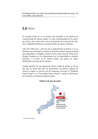 El Programa AEI en el marco de las políticas internacionales de apoyo 26
a los clúster. Una valoración




2.2/ Asia

El concepto clúster no es un término muy arraigado en las políticas de
competitividad del bloque asiático. La gran heterogeneidad de los países
que incluye, pero sobre todo el nivel de desarrollo de la mayoría de ellos,
hace complicado identificar y encuadrar política de clusters concretas.

Todo ello refleja que, a pesar de que la aglomeración económica sí es un
fenómeno muy destacado en muchos de los países (existen clusters naturales
muy importantes en Singapur, Taiwan, Corea, ciertas zonas de China como
Shangai, Honking etc.) la Administración no ha desarrollado en términos
generales, o al menos no de manera formal, una política de clúster
identificable en la línea de los europeos.

Aunque también hay una importante política estatal de cluster en Corea,
país que de forma más clara ha desarrollado una política explícita de
clusters es Japón, en concreto con dos programas concretos, el “Industrial
Cluster Project” y el “Knowledge Cluster Initiative”, desde los Ministerios
de Economía y de Eduación respectivamente.

                             Gráfico 4: El caso de Japón




Fuente: elaboración propia
 