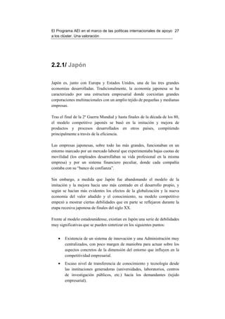 El Programa AEI en el marco de las políticas internacionales de apoyo 27
a los clúster. Una valoración




2.2.1/ Japón

Japón es, junto con Europa y Estados Unidos, una de las tres grandes
economías desarrolladas. Tradicionalmente, la economía japonesa se ha
caracterizado por una estructura empresarial donde coexistían grandes
corporaciones multinacionales con un amplio tejido de pequeñas y medianas
empresas.

Tras el final de la 2º Guerra Mundial y hasta finales de la década de los 80,
el modelo competitivo japonés se basó en la imitación y mejora de
productos y procesos desarrollados en otros países, compitiendo
principalmente a través de la eficiencia.

Las empresas japonesas, sobre todo las más grandes, funcionaban en un
entorno marcado por un mercado laboral que experimentaba bajas cuotas de
movilidad (los empleados desarrollaban su vida profesional en la misma
empresa) y por un sistema financiero peculiar, donde cada compañía
contaba con su “banco de confianza”.

Sin embargo, a medida que Japón fue abandonando el modelo de la
imitación y la mejora hacia uno más centrado en el desarrollo propio, y
según se hacían más evidentes los efectos de la globalización y la nueva
economía del valor añadido y el conocimiento, su modelo competitivo
empezó a mostrar ciertas debilidades que en parte se reflejaron durante la
etapa recesiva japonesa de finales del siglo XX.

Frente al modelo estadounidense, existían en Japón una serie de debilidades
muy significativas que se pueden sintetizar en los siguientes puntos:


    •   Existencia de un sistema de innovación y una Administración muy
        centralizados, con poco margen de maniobra para actuar sobre los
        aspectos concretos de la dimensión del entorno que influyen en la
        competitividad empresarial.
    •   Escaso nivel de transferencia de conocimiento y tecnología desde
        las instituciones generadoras (universidades, laboratorios, centros
        de investigación públicos, etc.) hacia los demandantes (tejido
        empresarial).
 