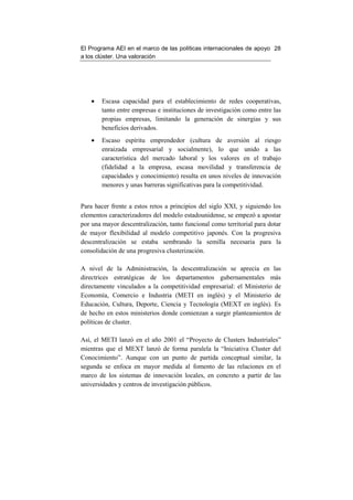 El Programa AEI en el marco de las políticas internacionales de apoyo 28
a los clúster. Una valoración




    •   Escasa capacidad para el establecimiento de redes cooperativas,
        tanto entre empresas e instituciones de investigación como entre las
        propias empresas, limitando la generación de sinergias y sus
        beneficios derivados.
    •   Escaso espíritu emprendedor (cultura de aversión al riesgo
        enraizada empresarial y socialmente), lo que unido a las
        característica del mercado laboral y los valores en el trabajo
        (fidelidad a la empresa, escasa movilidad y transferencia de
        capacidades y conocimiento) resulta en unos niveles de innovación
        menores y unas barreras significativas para la competitividad.


Para hacer frente a estos retos a principios del siglo XXI, y siguiendo los
elementos caracterizadores del modelo estadounidense, se empezó a apostar
por una mayor descentralización, tanto funcional como territorial para dotar
de mayor flexibilidad al modelo competitivo japonés. Con la progresiva
descentralización se estaba sembrando la semilla necesaria para la
consolidación de una progresiva clusterización.

A nivel de la Administración, la descentralización se aprecia en las
directrices estratégicas de los departamentos gubernamentales más
directamente vinculados a la competitividad empresarial: el Ministerio de
Economía, Comercio e Industria (METI en inglés) y el Ministerio de
Educación, Cultura, Deporte, Ciencia y Tecnología (MEXT en inglés). Es
de hecho en estos ministerios donde comienzan a surgir planteamientos de
políticas de cluster.

Así, el METI lanzó en el año 2001 el “Proyecto de Clusters Industriales”
mientras que el MEXT lanzó de forma paralela la “Iniciativa Cluster del
Conocimiento”. Aunque con un punto de partida conceptual similar, la
segunda se enfoca en mayor medida al fomento de las relaciones en el
marco de los sistemas de innovación locales, en concreto a partir de las
universidades y centros de investigación públicos.
 
