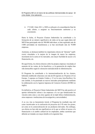 El Programa AEI en el marco de las políticas internacionales de apoyo 32
a los clúster. Una valoración




    •   3º FASE. Entre 2011 y 2020 se enfocará a la consolidación final de
        cada clúster, a asegurar su funcionamiento autónomo y su
        crecimiento.


Hasta la fecha, el Proyecto Clusters Industriales ha contribuido a la
formación de un número significativo de redes en las que según datos del
METI han participado más de 300.000 individuos, se han registrado más de
5.000 actividades de transferencia y se han movilizado más de 70.000
empresas.

Asimismo, se destacan también los importantes efectos de “derrame” (spill-
overs) vinculados a la mejora de la imagen de marca las empresas,
incremento de la cuota en los mercados, una mayor facilidad de acceso a la
financiación, etc.

De igual forma, los efectos directos sobre las propias empresas vinculadas al
aumento de las ventas, de los beneficios y a la generación de empleo han
sido destacables según la valoración realizada desde la Administración.

El Programa ha contribuido a la internacionalización de los clusters,
habiendo establecido relaciones con más de 60 regiones en 30 países (14 en
Europa, 3 regiones en Estados Unidos y 15 en la zona Asia-Pacífico). En
este sentido, se ha penetrado en nuevos mercados principalmente mediante
la colaboración con la Agencia Japonesa de Comercio Exterior (JETRO en
inglés).

En definitiva, el Proyecto Clúster Industriales del METI ha sido positivo al
aportar información valiosa a las empresas a la vez que fortaleciendo los
vínculos entre estas y con otros agentes de la triple hélice (Administración,
otras empresas e instituciones de investigación y universidades).

A su vez, tras su lanzamiento inicial, el Programa ha resultado muy útil
como incentivador en la realización de proyectos de I+D entre las pymes,
así como en la comercialización de sus productos derivados. Sin embargo,
sus efectos no han sido tan significativos en lo que se refiere al acceso a la
financiación o al cambio cultural de los empleados, ambas cuestiones que
deberán ser tratadas con mayor detalle en la siguiente fase.
 