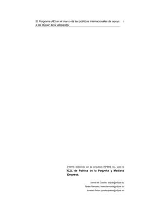 El Programa AEI en el marco de las políticas internacionales de apoyo              i
a los clúster. Una valoración




                          Informe elaborado por la consultora INFYDE S.L. para la
                          D.G. de Política de la Pequeña y Mediana
                          Empresa.


                                                Jaime del Castillo: infyde@infyde.eu
                                           Belen Barroeta: belenbarroeta@infyde.eu
                                            Jonatan Paton: jonatanpaton@infyde.eu
 