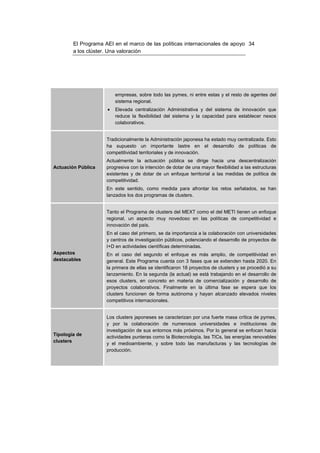 El Programa AEI en el marco de las políticas internacionales de apoyo 34
        a los clúster. Una valoración




                         empresas, sobre todo las pymes, ni entre estas y el resto de agentes del
                         sistema regional.
                     •   Elevada centralización Administrativa y del sistema de innovación que
                         reduce la flexibilidad del sistema y la capacidad para establecer nexos
                         colaborativos.


                     Tradicionalmente la Administración japonesa ha estado muy centralizada. Esto
                     ha supuesto un importante lastre en el desarrollo de políticas de
                     competitividad territoriales y de innovación.
                     Actualmente la actuación pública se dirige hacia una descentralización
Actuación Pública    progresiva con la intención de dotar de una mayor flexibilidad a las estructuras
                     existentes y de dotar de un enfoque territorial a las medidas de política de
                     competitividad.
                     En este sentido, como medida para afrontar los retos señalados, se han
                     lanzados los dos programas de clusters.


                     Tanto el Programa de clusters del MEXT como el del METI tienen un enfoque
                     regional, un aspecto muy novedoso en las políticas de competitividad e
                     innovación del país.
                     En el caso del primero, se da importancia a la colaboración con universidades
                     y centros de investigación públicos, potenciando el desarrollo de proyectos de
                     I+D en actividades científicas determinadas.
Aspectos             En el caso del segundo el enfoque es más amplio, de competitividad en
destacables          general. Este Programa cuenta con 3 fases que se extienden hasta 2020. En
                     la primera de ellas se identificaron 18 proyectos de clusters y se procedió a su
                     lanzamiento. En la segunda (la actual) se está trabajando en el desarrollo de
                     esos clusters, en concreto en materia de comercialización y desarrollo de
                     proyectos colaborativos. Finalmente en la última fase se espera que los
                     clusters funcionen de forma autónoma y hayan alcanzado elevados niveles
                     competitivos internacionales.


                     Los clusters japoneses se caracterizan por una fuerte masa crítica de pymes,
                     y por la colaboración de numerosos universidades e instituciones de
                     investigación de sus entornos más próximos. Por lo general se enfocan hacia
Tipología de
                     actividades punteras como la Biotecnología, las TICs, las energías renovables
clusters
                     y el medioambiente, y sobre todo las manufacturas y las tecnologías de
                     producción.
 