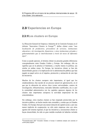 El Programa AEI en el marco de las políticas internacionales de apoyo 35
a los clúster. Una valoración




2.3/ Experiencias en Europa

2.3.1/Los clusters en Europa

La Dirección General de Empresa e Industria de la Comisión Europea en el
informe “Innovation Clusters in Europe”28, define clúster como “una
localización de productores, proveedores de servicios, instituciones
educativas y de investigación, financieras y otras instituciones privadas y
gubernamentales que se interrelacionan a través de nexos de diferentes
tipos”.

Como se puede apreciar, el término clúster no presenta grandes diferencias
conceptualmente entre Estados Unidos y Europa. Sin embargo, ello no
significa que en la práctica el fenómeno, y mucho menos la política, sea
similar en ambas zonas. En Europa, las iniciativas clúster se han ido
desarrollando gracias a la implicación de la administración pública que han
jugado un papel activo en el impulso, promoción y animación de este tipo
de iniciativas.

Muchos de los clusters europeos más importantes, al igual que los
estadounidenses, han nacido de un proceso natural de aglomeración, en el
que por la ubicación de activos clave (como universidades, centros de
investigación, infraestructuras, mercados laborales cualificados, etc.) o por
la centralidad administrativa (en las capitales aparecen algunos de los
clusters más importantes europeos) la actividad empresarial ha ido
concentrándose.

Sin embargo, otros muchos clusters se han originado promovidos por la
iniciativa pública, un hecho mucho más extendido y común que en Estados
Unidos. En Europa, bien por una menor dotación de capital social, o por una
menor tradición de cooperación, no sólo entre empresas sino con otros
agentes del sistema regional, el que las iniciativas y asociaciones clúster se
hayan desarrollado, ha sido en gran medida resultado de haberlas incluido



28
  ComisiónEuropea 2007 “Innovation Clústers in Europe: A statistical analysis and overview of
current policy support”
 