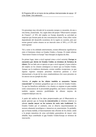 El Programa AEI en el marco de las políticas internacionales de apoyo 37
a los clúster. Una valoración




Un porcentaje muy elevado de la economía europea se encuentra, de una u
otra forma, clusterizada. Así, según datos del propio “Observatorio europeo
de Clusters”, el 38% del empleo en Europa desarrolla su actividad en
empresas que forman parte de una concentración clúster. Estas cifras varían
dependiendo del desarrollo económico de la región en cuestión, pero por
norma general suelen situarse en un intervalo entre el 50% y el 25% del
total regional.

Tal y como se ha señalado anteriormente, existen diferencias significativas
entre el fenómeno clúster en Estados Unidos y Europa. El citado informe
“Innovation Clusters in Europe” hace hincapié en algunas de ellas.

En primer lugar, tanto a nivel regional como a nivel sectorial, Europa se
encuentra por detrás de Estados Unidos en términos de fortaleza de
clúster. Por un lado esto se aprecia en que a nivel regional, el peso relativo
del empleo en los clusters estratégicos es menor que en Estados Unidos.
Aunque sea la tendencia dominante, existen notables excepciones, ya que
algunas regiones europeas presentan iniciativas punteras a nivel
internacional, a la par de los casos estadounidenses (los casos presentes en
los anexos son un ejemplo de ello).

Además, el empleo en los clúster también se encuentra “menos
concentrado” en términos geográficos que en el caso de Estados Unidos.
Ya que los beneficios atribuidos a los clusters se originan en gran medida
como consecuencia de la proximidad geográfica, una menor concentración
también supone menores posibilidades de obtener mejoras de
competitividad por esta vía.

A partir del análisis de los datos proporcionados por el Observatorio se
puede apreciar que en Europa la concentración en términos relativos es
además mucho mayor en los sectores de corte más tradicional. En
Estados Unidos por el contrario, esta se observa mayoritariamente en
sectores altamente tecnológicos e intensivos en conocimiento. Es probable,
que en buena medida, el funcionamiento más eficiente de los clúster, unido
a la propia naturaleza de estas actividades generadoras de mayor valor
añadido, haya contribuido al gap Estados Unidos-Europa en términos de
innovación.
 