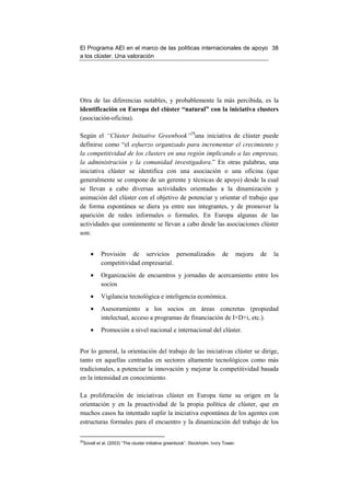 El Programa AEI en el marco de las políticas internacionales de apoyo 38
a los clúster. Una valoración




Otra de las diferencias notables, y probablemente la más percibida, es la
identificación en Europa del clúster “natural” con la iniciativa clusters
(asociación-oficina).

Según el “Clúster Initiative Greenbook”29una iniciativa de clúster puede
definirse como “el esfuerzo organizado para incrementar el crecimiento y
la competitividad de los clusters en una región implicando a las empresas,
la administración y la comunidad investigadora.” En otras palabras, una
iniciativa clúster se identifica con una asociación o una oficina (que
generalmente se compone de un gerente y técnicas de apoyo) desde la cual
se llevan a cabo diversas actividades orientadas a la dinamización y
animación del clúster con el objetivo de potenciar y orientar el trabajo que
de forma espontánea se diera ya entre sus integrantes, y de promover la
aparición de redes informales o formales. En Europa algunas de las
actividades que comúnmente se llevan a cabo desde las asociaciones clúster
son:


     •    Provisión de servicios personalizados                           de        mejora   de   la
          competitividad empresarial.
     •    Organización de encuentros y jornadas de acercamiento entre los
          socios
     •    Vigilancia tecnológica e inteligencia económica.
     •    Asesoramiento a los socios en áreas concretas (propiedad
          intelectual, acceso a programas de financiación de I+D+i, etc.).
     •    Promoción a nivel nacional e internacional del clúster.


Por lo general, la orientación del trabajo de las iniciativas clúster se dirige,
tanto en aquellas centradas en sectores altamente tecnológicos como más
tradicionales, a potenciar la innovación y mejorar la competitividad basada
en la intensidad en conocimiento.

La proliferación de iniciativas clúster en Europa tiene su origen en la
orientación y en la proactividad de la propia política de clúster, que en
muchos casos ha intentado suplir la iniciativa espontánea de los agentes con
estructuras formales para el encuentro y la dinamización del trabajo de los

29
 Sovell et al. (2003) “The cluster initiative greenbook”. Stockholm. Ivory Tower.
 