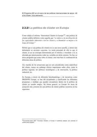 El Programa AEI en el marco de las políticas internacionales de apoyo 40
a los clúster. Una valoración




2.3.2/ La política de clúster en Europa

Como señala el informe “Innovation Clusters in Europe”30, una política de
clusters podría definirse como aquella que “se enfoca a la movilización de
las capacidades inherentes a de los clusters y a dinamizar su mejora a lo
largo del tiempo.”

Definir qué es una política de clusters no es una tarea sencilla, y menos aún
delimitarla en acciones concretas. La razón principal de ello es que el
clúster, al ser un concepto determinado por el entorno y vinculado a él, es
afectado por prácticamente todas las variables de dicho entorno. No hay un
único programa que actúe sobre el clúster, sino más bien la combinación de
diferentes áreas de política.

Así, muchas de las actuaciones que no son consideradas como específicas
del clúster, tienen sin embargo efectos importantes sobre ellos, como la
política regional, las políticas tecnológicas y de innovación, la política
industrial, etc.

En Europa, a través de diferentes benchmarkings y de iniciativas como
PROINNO Europe, se han ido recopilando y clasificando los diferentes
programas y medidas que pueden encuadrarse dentro de la política de
clúster en sentido amplio. De forma general, en Europa las áreas de
actuación más comunes de una política de clúster podrían resumirse en las
siguientes:




30
  ComisiónEuropea 2007 “Innovation Clústers in Europe: A statistical analysis and overview of
current policy support”
 