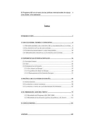 El Programa AEI en el marco de las políticas internacionales de apoyo                                                      ii
a los clúster. Una valoración




                                                       Índice




INTRODUCCIÓN................................................................................................... 1



1/ LOS CLUSTERS. TEORÍA Y CONCEPTO.................................................... 4

   1.1/ REVISIÓN HISTÓRICA DEL CONCEPTO. DE LA AGLOMERACIÓN AL CLÚSTER .... 4
   1.2/ EL CONTEXTO ACTUAL DE LOS CLUSTERS ....................................................... 8
   1.3/ ELEMENTOS DEFINITORIOS Y CARACTERIZADORES ....................................... 10
   1.4/ APROXIMACIÓN CONCEPTUAL A UNA POLÍTICA DE CLUSTERS....................... 14


2/ EXPERIENCIAS INTERNACIONALES ...................................................... 16

   2.1/ ESTADOS UNIDOS ......................................................................................... 17
   2.2/ ASIA ............................................................................................................. 26
   2.3/ EXPERIENCIAS EN EUROPA ........................................................................... 35
       2.3.1/Los clusters en Europa .......................................................................... 35
       2.3.2/ La política de clúster en Europa .......................................................... 40
       2.3.3/ Planteamientos de la Comisión Europea ............................................. 51


3/ POLÍTICA DE CLUSTERS EN ESPAÑA ..................................................... 55

   3.1/ANTECEDENTES ............................................................................................. 55
   3.2/ LA POLÍTICA A NIVEL NACIONAL................................................................... 58
   3.3/ LA POLÍTICA A NIVEL DE LAS COMUNIDADES AUTÓNOMAS .......................... 62


4/ EL PROGRAMA AEIS DEL MITYC ............................................................ 73

       3.2.2/Resultados del Programa AEIs 2007-2009 ........................................... 78
       3.2.3/Resultados de la encuesta a gestores de políticas y de clusters .......... 111


5/ CONCLUSIONES ........................................................................................... 131




ANEXOS .............................................................................................................. 145
 