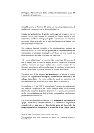 El Programa AEI en el marco de las políticas internacionales de apoyo 44
a los clúster. Una valoración




intangibles, como el fomento del trabajo en red, el acompañamiento, el
cambio en la cultura empresarial dentro del clúster, etc.

Muchas de las iniciativas de clúster en Europa son jóvenes y aún no
cuentan con un gran número de empresas del clúster natural al que
representan, cuando sin embargo para poder hacer efectivos los beneficios
propios del clúster es preciso que la participación empresarial alcance a un
porcentaje mayor de empresas.

Una tendencia habitual extendida en las administraciones europeas es
enfocar la política de clúster hacia la promoción de sectores intensivos en
conocimiento o altamente tecnológicos, olvidando en cierta medida de
otros clusters cuya actividad es de corte más tradicional.

Tal y como señala Porter31, la competitividad no depende del sector en el
que se compite, sino en cómo se compite. Por ello, las políticas de clúster
deberían considerar en mayor medida otros sectores además de los
altamente tecnológicos. Además, se ha puesto de manifiesto la importancia
que en Europa tienen los clusters naturales en sectores tradicionales.

Finalmente otro de los aspectos no recogidos por la política de clúster
europea son las potenciales sinergias y externalidades derivadas de un
enfoque inter-clúster. En cierta medida ello puede ser atribuible a la
relativa juventud que las iniciativas de clúster poseen en su mayoría.

En esta línea, en el año 2006 el Innobarómetro32 presentó los resultados de
una encuesta a empresas de los clusters europeos sobre las necesidades
identificadas en materia de política de clusters. Los resultados sacaron a la
luz las recomendaciones que desde el tejido empresarial de los clusters se
proponía a la Administración.

Las recomendaciones hicieron hincapié en la necesidad de incrementar el
apoyo a través de un enfoque centrado en la eficiencia de los procesos
administrativos, una mayor financiación para el desarrollo de
proyectos específicos, el apoyo en la promoción de los clúster a nivel


31
 Porter, M. (1998) “On competition”. Harvard Business School Press
32
 ComisiónEuropea (2006) “2006 Innobarometer on cluster´s role in facilitating innovation in
Europe”.Bruselas.
 