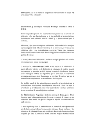 El Programa AEI en el marco de las políticas internacionales de apoyo 45
a los clúster. Una valoración




internacional, y una mayor reducción de cargas impositivas sobre la
I+D+i.

Como se puede apreciar, las recomendaciones propias de un clúster son
diferentes a las que habitualmente se le han atribuido a las asociaciones
tradicionales, más centradas hacia el “lobby” y el proteccionismo para la
industria.

El clúster, y por ende sus empresas, enfocan sus necesidades hacia la mejora
de la competitividad, del conocimiento y de la innovación, a través de una
visión de valor, y no proteccionista o sectorial. Todos estos elementos
tienen fuertes implicaciones en la definición y posterior implantación de una
política de clúster.

A su vez, el informe “Innovation Clusters in Europe” presentó una serie de
recomendaciones para el caso europeo.

A nivel de la Administración Central de los países se da importancia al
papel del sector público en la definición de estrategias de carácter general
que orienten la actuación a nivel regional en materia de clusters. Junto a
estas estrategias también es importante que a este nivel se estructuren
programas concretos, con financiación u otro tipo de apoyo, que en la
misma línea complementen las actuaciones a nivel regional.

Es también papel de las administraciones centrales el seguimiento de la
coherencia de las diferentes actuaciones en materia de clúster, es decir la
articulación y coordinación para evitar duplicidades e incluso utilizarlos
como mecanismo de aprendizaje entre regiones.

La Administración Regional, y de forma análoga la Local, posee deben
jugar un papel más proactivo sobre el terreno en materia de clusters, y son
esenciales para definir una política dirigida a mejorar las condiciones de
cada entorno.

A nivel regional y local, la Administración es además un participante clave
en el clúster, sobre todo en los momentos iniciales, donde los lazos y las
dinámicas de colaboración son aún incipientes. Es además fundamental para
asegurar que tanto la política de clúster como los propios clusters avanzan
 