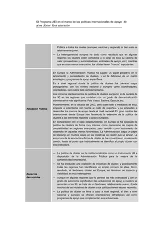El Programa AEI en el marco de las políticas internacionales de apoyo 49
        a los clúster. Una valoración




                         Pública a todos los niveles (europeo, nacional y regional), si bien este es
                         relativamente joven.
                     •   La heterogeneidad europea ha dado como resultado que en algunas
                         regiones los clusters estén completos a lo largo de toda su cadena de
                         valor (proveedores y suministradores, entidades de apoyo, etc.) mientras
                         que en otras menos avanzadas, los clúster tienen “huecos” importantes.


                     En Europa la Administración Pública ha jugado un papel proactivo en el
                     lanzamiento y consolidación de clusters, y en la definición de un marco
                     estratégico y programas de apoyo específicos.
                     Es a nivel regional donde la política de clusters ha cobrado mayor
                     protagonismo, con los niveles nacional y europeo como coordinadores,
                     orientadores, pero sobre todo complementarios.
                     Los primeros planteamientos de política de clusters surgieron en la década de
                     los 90 en las regiones que contaban con un grado de descentralización
                     administrativa más significativa: País Vasco, Baviera, Escocia, etc.
                     Posteriormente, en la década del 2000, pero sobre todo a mediados de esta,
Actuación Pública    empieza a extenderse con fuerza al resto de regiones, y se empiezan a
                     desarrollar los marcos de apoyo desde el nivel nacional. En gran medida, las
                     orientaciones desde Europa han favorecido la extensión de la política de
                     clusters a las diferentes regiones y países europeos.
                     En comparación con el caso estadounidense, en Europa se ha ejecutado la
                     política de clusters de forma muy intensa, como mecanismo de mejora de
                     competitividad en regiones avanzadas, pero también como instrumento de
                     desarrollo en aquellas menos favorecidas. La Administración juega un papel
                     de liderazgo en muchos casos en las iniciativas de clúster que se lanzan. La
                     estructura de la asociación-oficina de clúster se ha convertido en un elemento
                     común, hasta tal punto que habitualmente se identifica al propio clúster con
                     esta estructura.


                     •   La política de clúster se ha institucionalizado como un instrumento útil a
                         disposición de la Administración Pública para la mejora de la
                         competitividad empresarial.
                     •   Se ha producido una explosión de iniciativas de clúster, y prácticamente
                         todas las regiones han identificado un amplio número de ellos. Como
                         resultado, el fenómeno clúster en Europa, en términos de impacto y
Aspectos                 visibilidad, es muy heterogéneo
destacables          •   Aunque en algunas regiones (por lo general las más avanzadas y con un
                         grado de autonomía significativo) las actuaciones de apoyo a clusters se
                         remontan a los 90, se trata de un fenómeno relativamente nuevo, donde
                         muchas de las iniciativas de clúster y sus políticas tienen escaso recorrido.
                     •   La política de clúster se lleva a cabo a nivel regional, si bien a nivel
                         nacional y europeo se ofrecen orientaciones estratégicas así como
                         programas de apoyo que complementan sus actuaciones.
 