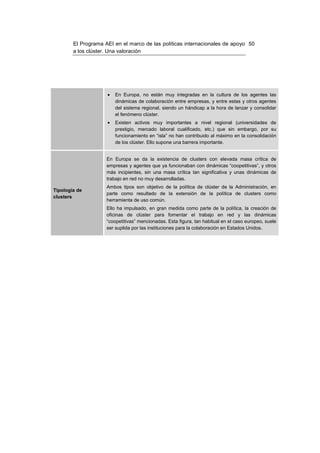 El Programa AEI en el marco de las políticas internacionales de apoyo 50
        a los clúster. Una valoración




                     •   En Europa, no están muy integradas en la cultura de los agentes las
                         dinámicas de colaboración entre empresas, y entre estas y otros agentes
                         del sistema regional, siendo un hándicap a la hora de lanzar y consolidar
                         el fenómeno clúster.
                     •   Existen activos muy importantes a nivel regional (universidades de
                         prestigio, mercado laboral cualificado, etc.) que sin embargo, por su
                         funcionamiento en “isla” no han contribuido al máximo en la consolidación
                         de los clúster. Ello supone una barrera importante.


                     En Europa se da la existencia de clusters con elevada masa crítica de
                     empresas y agentes que ya funcionaban con dinámicas “coopetitivas”, y otros
                     más incipientes, sin una masa crítica tan significativa y unas dinámicas de
                     trabajo en red no muy desarrolladas.
                     Ambos tipos son objetivo de la política de clúster de la Administración, en
Tipología de
                     parte como resultado de la extensión de la política de clusters como
clusters
                     herramienta de uso común.
                     Ello ha impulsado, en gran medida como parte de la política, la creación de
                     oficinas de clúster para fomentar el trabajo en red y las dinámicas
                     “coopetitivas” mencionadas. Esta figura, tan habitual en el caso europeo, suele
                     ser suplida por las instituciones para la colaboración en Estados Unidos.
 