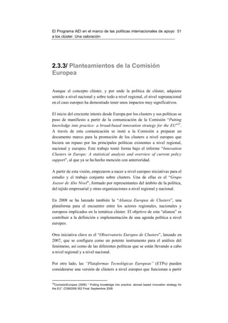 El Programa AEI en el marco de las políticas internacionales de apoyo 51
a los clúster. Una valoración




2.3.3/ Planteamientos de la Comisión
Europea

Aunque el concepto clúster, y por ende la política de clúster, adquiere
sentido a nivel nacional y sobre todo a nivel regional, el nivel supranacional
en el caso europeo ha demostrado tener unos impactos muy significativos.

El inicio del creciente interés desde Europa por los clusters y sus políticas se
puso de manifiesto a partir de la comunicación de la Comisión “Putting
knowledge into practice: a broad-based innovation strategy for the EU”33.
A través de esta comunicación se instó a la Comisión a preparar un
documento marco para la promoción de los clusters a nivel europeo que
hiciera un repaso por las principales políticas existentes a nivel regional,
nacional y europeo. Este trabajo tomó forma bajo el informe “Innovation
Clusters in Europe: A statistical analysis and overview of current policy
support”, al que ya se ha hecho mención con anterioridad.

A partir de esta visión, empezaron a nacer a nivel europeo iniciativas para el
estudio y el trabajo conjunto sobre clusters. Una de ellas es el “Grupo
Asesor de Alto Nivel”, formado por representantes del ámbito de la política,
del tejido empresarial y otras organizaciones a nivel regional y nacional.

En 2008 se ha lanzado también la “Alianza Europea de Clusters”, una
plataforma para el encuentro entre los actores regionales, nacionales y
europeos implicados en la temática clúster. El objetivo de esta “alianza” es
contribuir a la definición e implementación de una agenda política a nivel
europeo.

Otra iniciativa clave es el “Observatorio Europeo de Clusters”, lanzado en
2007, que se configura como un potente instrumento para el análisis del
fenómeno, así como de las diferentes políticas que se están llevando a cabo
a nivel regional y a nivel nacional.

Por otro lado, las “Plataformas Tecnológicas Europeas” (ETPs) pueden
considerarse una versión de clústers a nivel europeo que funcionan a partir


33
  ComisiónEuropea (2006) “ Putting knowledge into practice: abroad based innovation strategy for
the EU”. COM2006 502 Final. Septiembre 2006
 