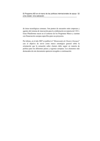 El Programa AEI en el marco de las políticas internacionales de apoyo 52
a los clúster. Una valoración




de áreas tecnológicas comunes. Son puntos de encuentro entre empresas y
agentes del sistema de innovación para la colaboración en materia de I+D+i.
Estas Plataformas nacen en el contexto de los Programas Marco y cuentan
con financiación europea específica para sus proyectos.

Por último, en el año 2007 se publicó el “Memorando de Clusters Europeo”
con el objetivo de servir como marco estratégico general sobre la
orientación que la actuación sobre clusters debe seguir en materia de
política para los diferentes países y regiones europeas. Los elementos más
destacados de este documento aparecen recogidos a continuación:
 