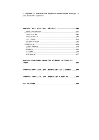 El Programa AEI en el marco de las políticas internacionales de apoyo                                                   iii
a los clúster. Una valoración




ANEXO I: CASOS DE BUENAS PRÁCTICAS .............................................. 146

    A.1 ESTADOS UNIDOS .................................................................................. 146
        MASSACHUSSETS ....................................................................................... 147
        CONNECTICUT ........................................................................................... 151
        SAN DIEGO ................................................................................................. 155
        SILICON VALLEY ........................................................................................ 159
    A.2 EUROPA.................................................................................................... 164
        ÎLE DE FRANCE.......................................................................................... 165
        ESCOCIA ..................................................................................................... 169
        BAVIERA ...................................................................................................... 173
        ESTOCOLMO .............................................................................................. 177


ANEXO II: LISTADO DE AEIS EN EL REGISTRO ESPECIAL DEL
MITYC ................................................................................................................. 180



ANEXO III: ENCUESTA A LOS GESTORES DE LOS CLUSTERS .......... 183



ANEXO IV: ENCUESTA A LOS GESTORES DE POLÍTICAS .................. 188



BIBLIOGRAFÍA ................................................................................................. 193
 