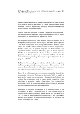 El Programa AEI en el marco de las políticas internacionales de apoyo 54
a los clúster. Una valoración




Este documento ha supuesto un avance importante hacia la visión conjunta
de la situación actual de los clusters en Europa, los objetivos que deben
plantearse a futuro en la materia y el papel de la Administración a todos los
niveles (europeo, nacional y regional).

Junto a todas estas iniciativas, la Unión Europea ha ido desarrollando,
muchos programas de apoyo a la competitividad para enfocarlos en mayor
medida hacia los planteamientos de la política de cluster.

Los programas más conocidos son el Programa Marco y el Programa para la
Competitividad e Innovación (CIP en inglés). En ambos, para el periodo
2007-2013, el componente en red es muy importante.El 7º Programa Marco
dedica más del 60% de toda su financiación a su capítulo “cooperación”.
Cuenta además con el epígrafe “Regiones del Conocimiento” que
específicamente tiene orientación al fomento y apoyo de clusters regionales
basados en el conocimiento.El CIP por su parte se orienta hacia las
pequeñas y medianas empresas y se caracteriza también por una alta
componente de cooperación y el uso de redes para el desarrollo de los
proyectos de I+D+I.

La Dirección General de Empresa e Industria de la Comisión , en su política
de Pymes, recoge muchos de los elementos de una política de cluster a nivel
europeo. Como añadido, la propia Comisión lanza actuaciones concretas
que se pueden encuadrar dentro de una política de clúster.

Dentro de las políticas europeas con orientación regional, han destacado las
denominadas “Estrategias Regionales de Innovación” (RIS en inglés), a
partir de las cuales, con asesoramiento y financiación de la Unión, las
regiones han reflexionado sobre su marco general competitivo y han
planificado su actuación a medio y largo plazo. Estos ejercicios han
contribuido a incluir de forma conceptual y práctica el enfoque de la política
de clúster en los planteamientos de política regional.

Finalmente, la creciente incorporación de la dimensión clúster a las
orientaciones de política y programas desde la Unión Europea se aprecia
también en los Fondos Estructurales. En este sentido para el periodo 2007-
2013, el Fondo de Desarrollo Regional Europeo (ERDF), y el Fondo Social
Europeo (ESF), incluyen acciones concretas de apoyo y de fomento de los
clúster regionales en toda Europa.
 