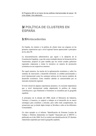 El Programa AEI en el marco de las políticas internacionales de apoyo 55
a los clúster. Una valoración




3/ POLÍTICA DE CLUSTERS EN
ESPAÑA

3.1/Antecedentes

En España, los clusters y la política de clúster tiene sus orígenes en las
primeras experiencias que a nivel regional fueron apareciendo a principios
de los años 90.

La descentralización administrativa que siguió a la adopción de la
Constitución Española, y que dio como resultado directo la formación de las
Autonomías, propició en gran medida que los recién creados gobiernos
regionales empezaran a tomar la iniciativa en materia de promoción
económica en sus respectivos entornos.

Por aquel entonces, las teorías de la aglomeración económica y sobre los
sistemas de innovación y desarrollo territorial, se estaban posicionando a
nivel internacional como los sustentos teóricos de los nuevos modelos de
desarrollo económico. Estos modelos además se caracterizaban por su
marcada orientación regional.

El éxito inicial de algunas experiencias pioneras y la creciente importancia
que a nivel internacional estaba adquiriendo la política de cluster
contribuyeron a que finalmente el fenómeno se extendiera por la geografía
española.

A principios de la década del 2000, desde el Ministerio de Industria,
Turismo y Comercio, se empezó a trabajar en el desarrollo de un marco
estratégico para coordinar y articular, pero sobre todo complementar, las
actuaciones que ya desde algún tiempo se llevaban a cabo en las diferentes
Comunidades.

Un claro ejemplo es el informe “Identificación de Sistemas Locales de
Trabajo y Distritos Industriales en España” financiado por el MITYC y
publicado en el año 2004. En él se realizó una identificación de 237 distritos
industriales repartidos por toda la geografía española.
 