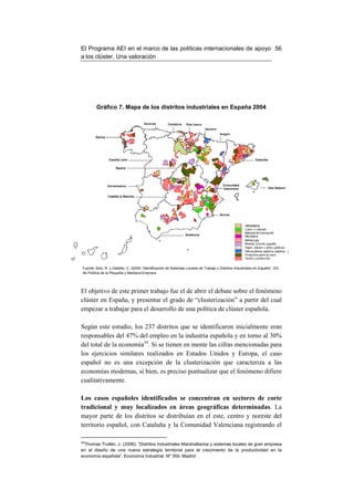 El Programa AEI en el marco de las políticas internacionales de apoyo 56
a los clúster. Una valoración




         Gráfico 7. Mapa de los distritos industriales en España 2004




 Fuente: Boix, R. y Galletto, V. (2004) “Identificación de Sistemas Locales de Trabajo y Distritos Industriales en España”. DG
 de Política de la Pequeña y Mediana Empresa




El objetivo de este primer trabajo fue el de abrir el debate sobre el fenómeno
clúster en España, y presentar el grado de “clusterización” a partir del cual
empezar a trabajar para el desarrollo de una política de clúster española.

Según este estudio, los 237 distritos que se identificaron inicialmente eran
responsables del 47% del empleo en la industria española y en torno al 30%
del total de la economía34. Si se tienen en mente las cifras mencionadas para
los ejercicios similares realizados en Estados Unidos y Europa, el caso
español no es una excepción de la clusterización que caracteriza a las
economías modernas, si bien, es preciso puntualizar que el fenómeno difiere
cualitativamente.

Los casos españoles identificados se concentran en sectores de corte
tradicional y muy localizados en áreas geográficas determinadas. La
mayor parte de los distritos se distribuían en el este, centro y noreste del
territorio español, con Cataluña y la Comunidad Valenciana registrando el

34
 Thomas Trullén, J. (2006). “Distritos Industriales Marshallianos y sistemas locales de gran empresa
en el diseño de una nueva estrategia territorial para el crecimiento de la productividad en la
economía española”. Economía Industrial. Nº 359. Madrid
 