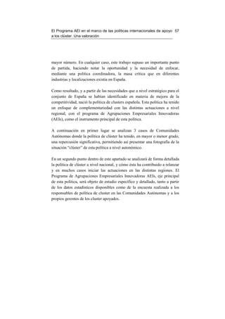 El Programa AEI en el marco de las políticas internacionales de apoyo 57
a los clúster. Una valoración




mayor número. En cualquier caso, este trabajo supuso un importante punto
de partida, haciendo notar la oportunidad y la necesidad de enfocar,
mediante una política coordinadora, la masa crítica que en diferentes
industrias y localizaciones existía en España.

Como resultado, y a partir de las necesidades que a nivel estratégico para el
conjunto de España se habían identificado en materia de mejora de la
competitividad, nació la política de clusters española. Esta política ha tenido
un enfoque de complementariedad con las distintas actuaciones a nivel
regional, con el programa de Agrupaciones Empresariales Innovadoras
(AEIs), como el instrumento principal de esta política.

A continuación en primer lugar se analizan 3 casos de Comunidades
Autónomas donde la política de clúster ha tenido, en mayor o menor grado,
una repercusión significativa, permitiendo así presentar una fotografía de la
situación “clúster” de esta política a nivel autonómico.

En un segundo punto dentro de este apartado se analizará de forma detallada
la política de clúster a nivel nacional, y cómo ésta ha contribuido a relanzar
y en muchos casos iniciar las actuaciones en las distintas regiones. El
Programa de Agrupaciones Empresariales Innovadoras AEIs, eje principal
de esta política, será objeto de estudio específico y detallado, tanto a partir
de los datos estadísticos disponibles como de la encuesta realizada a los
responsables de política de cluster en las Comunidades Autónomas y a los
propios gerentes de los cluster apoyados.
 