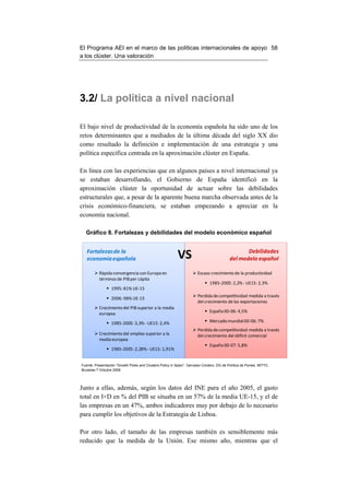 El Programa AEI en el marco de las políticas internacionales de apoyo 58
a los clúster. Una valoración




3.2/ La política a nivel nacional

El bajo nivel de productividad de la economía española ha sido uno de los
retos determinantes que a mediados de la última década del siglo XX dio
como resultado la definición e implementación de una estrategia y una
política específica centrada en la aproximación clúster en España.

En línea con las experiencias que en algunos países a nivel internacional ya
se estaban desarrollando, el Gobierno de España identificó en la
aproximación clúster la oportunidad de actuar sobre las debilidades
estructurales que, a pesar de la aparente buena marcha observada antes de la
crisis económico-financiera, se estaban empezando a apreciar en la
economía nacional.

  Gráfico 8. Fortalezas y debilidades del modelo económico español


   Fortalezas de la
   economía española                                      VS                                     Debilidades
                                                                                          del modelo español

          Rápida convergencia con Europa en                            Escaso crecimiento de la productividad
          términos de PIB per cápita
                                                                              1985-2005: 2,2% - UE15: 2,3%
                  1995: 81% UE-15
                                                                       Perdida de competitividad medida a través
                  2006: 98% UE-15
                                                                       del crecimiento de las exportaciones
          Crecimiento del PIB superior a la media
                                                                              España 00-06: 4,5%
          europea

                  1985-2005: 3,3% - UE15: 2,4%                                Mercado mundial 00-06: 7%
                                                                       Perdida de competitividad medida a través
          Crecimiento del empleo superior a la                         del crecimiento del déficit comercial
          media europea
                                                                              España 00-07: 5,8%
                  1985-2005: 2,28% - UE15: 1,91%


Fuente: Presentación “Growth Poles and Clusters Policy in Spain”. Gervasio Cordero. DG de Política de Pymes. MITYC.
Bruselas 7 Octubre 2008




Junto a ellas, además, según los datos del INE para el año 2005, el gasto
total en I+D en % del PIB se situaba en un 57% de la media UE-15, y el de
las empresas en un 47%, ambos indicadores muy por debajo de lo necesario
para cumplir los objetivos de la Estrategia de Lisboa.

Por otro lado, el tamaño de las empresas también es sensiblemente más
reducido que la medida de la Unión. Ese mismo año, mientras que el
 