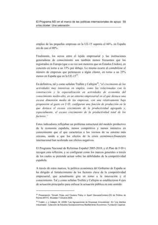 El Programa AEI en el marco de las políticas internacionales de apoyo 59
a los clúster. Una valoración




empleo de las pequeñas empresas en la UE-15 suponía el 66%, en España
era de casi el 80%.

Finalmente, los nexos entre el tejido empresarial y las instituciones
generadoras de conocimiento son también menos frecuentes que los
registrados en Europa (que a su vez son menores que en Estados Unidos), en
concreto en torno a un 15% por debajo. Lo mismo ocurre al contabilizar el
número de empresas que pertenecen a algún clúster, en torno a un 25%
menor en España que en la UE-1535.

En definitiva, tal y como señalan Trullén y Callejón36, “el crecimiento de las
actividades muy intensivas en empleo, como las relacionadas con la
construcción y la especialización en actividades de economía del
conocimiento medio-alto, en un entorno empresarial en el que destaca una
escasa dimensión media de las empresas, con una relativamente baja
propensión al gasto en I+D, configuran una función de producción en la
que destaca el escaso crecimiento de la productividad agregada y,
especialmente, el escaso crecimiento de la productividad total de los
factores.”

Estos indicadores reflejaban un problema estructural del modelo productivo
de la economía española, menos competitivo y menos intensivo en
conocimiento que el que caracteriza a los vecinos de su entorno más
cercano, unido a que los efectos de la crisis económico-financiera
internacional han acelerado sus efectos negativos.

El Programa Nacional de Reformas Español 2005-2010, y el Plan de I+D+i
recogen esta reflexión, y se configuran como los marcos generales a través
de los cuales se pretende actuar sobre las debilidades de la competitividad
española.

A través de estos marcos, la política económica del Gobierno de España se
ha dirigido al fortalecimiento de los factores clave de la competitividad
empresarial, que actualmente gira en torno a la innovación y el
conocimiento. Tal y como señalan Trullén y Callejón se establecieron 4 ejes
de actuación principales para enfocar la actuación pública en este sentido:


35
  Presentación “Growth Poles and Clusters Policy in Spain”.GervasioCordero.DG de Política de
Pymes.MITYC. Bruselas 7 Octubre 2008.
36
   Trullén, J. y Callejón, M. (2008) “Las Agrupaciones de Empresas Innovadoras”. En “Los distritos
industriales”. Colección de Estudios Socioeconómicos Mediterráneo Económico. Fundación Cajamar.
 