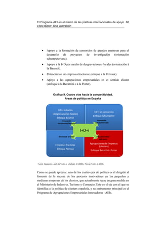 El Programa AEI en el marco de las políticas internacionales de apoyo 60
a los clúster. Una valoración




     •      Apoyo a la formación de consorcios de grandes empresas para el
            desarrollo de proyectos de investigación (orientación
            schumpeteriana).
     •      Apoyo a la I+D por medio de desgravaciones fiscales (orientación à
            la Baumol).
     •      Potenciación de empresas tractoras (enfoque a la Perroux).
     •      Apoyo a las agrupaciones empresariales en el sentido clúster
            (enfoque à la Becattini o à la Porter).


                     Gráfico 9. Cuatro vías hacia la competitividad.
                              Áreas de política en España



                            I+D+i inducida
                                                                              I+D+i en consorcios
                    (desgravaciones fiscales)
                                                                             Enfoque Schumpeter
                          Enfoque Baumol
                                 Innovación                                        Innovación
                            incremental/sectorial                               radical/mercado



                                                           I+D+i
                             Efectos de arrastre                                  Difusión/redes/
                                                                                     spill-overs

                                                                         Agrupaciones de Empresas
                        Empresas Tractoras
                                                                                 (clusters)
                          Enfoque Perroux
                                                                          Enfoque Becattini - Porter




Fuente: Adpatación a partir de Trullén, J. y Callejón, M. (2008) y Thomas Trullén, J. (2006).




Como se puede apreciar, uno de los cuatro ejes de política es el dirigido al
fomento de la mejora de los procesos innovadores en las pequeñas y
medianas empresas de los clusters, que actualmente recae en gran medida en
el Ministerio de Industria, Turismo y Comercio. Este es el eje con el que se
identifica a la política de clusters española, y su instrumento principal es el
Programa de Agrupaciones Empresariales Innovadoras –AEIs.
 