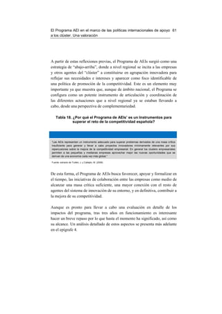 El Programa AEI en el marco de las políticas internacionales de apoyo 61
a los clúster. Una valoración




A partir de estas reflexiones previas, el Programa de AEIs surgió como una
estrategia de “abajo-arriba”, donde a nivel regional se incita a las empresas
y otros agentes del “clúster” a constituirse en agrupación innovadora para
reflejar sus necesidades e intereses y aparecer como foco identificable de
una política de promoción de la competitividad. Este es un elemento muy
importante ya que muestra que, aunque de ámbito nacional, el Programa se
configura como un potente instrumento de articulación y coordinación de
las diferentes actuaciones que a nivel regional ya se estaban llevando a
cabo, desde una perspectiva de complementariedad.

    Tabla 18. ¿Por qué el Programa de AEIs’ es un Instrumentos para
              superar el reto de la competitividad española?




“Las AEIs representan un instrumento adecuado para superar problemas derivados de una masa crítica
insuficiente para generar y llevar a cabo proyectos innovadores mínimamente relevantes por sus
repercusiones sobre la mejora de la competitividad empresarial. En general los clusters empresariales
permiten a las pequeñas y medianas empresas aprovechar mejor las nuevas oportunidades que se
derivan de una economía cada vez más global.”

Fuente: extracto de Trullén, J. y Callejón, M. (2008)




De esta forma, el Programa de AEIs busca favorecer, apoyar y formalizar en
el tiempo, las iniciativas de colaboración entre las empresas como medio de
alcanzar una masa crítica suficiente, una mayor conexión con el resto de
agentes del sistema de innovación de su entorno, y en definitiva, contribuir a
la mejora de su competitividad.

Aunque es pronto para llevar a cabo una evaluación en detalle de los
impactos del programa, tras tres años en funcionamiento es interesante
hacer un breve repaso por lo que hasta el momento ha significado, así como
su alcance. Un análisis detallado de estos aspectos se presenta más adelante
en el epígrafe 4.
 