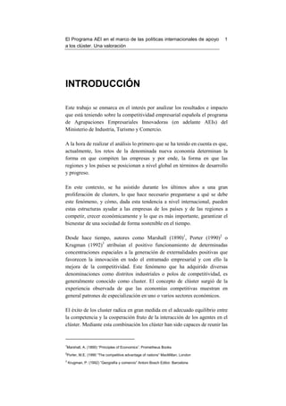 El Programa AEI en el marco de las políticas internacionales de apoyo          1
a los clúster. Una valoración




INTRODUCCIÓN

Este trabajo se enmarca en el interés por analizar los resultados e impacto
que está teniendo sobre la competitividad empresarial española el programa
de Agrupaciones Empresariales Innovadoras (en adelante AEIs) del
Ministerio de Industria, Turismo y Comercio.

A la hora de realizar el análisis lo primero que se ha tenido en cuenta es que,
actualmente, los retos de la denominada nueva economía determinan la
forma en que compiten las empresas y por ende, la forma en que las
regiones y los países se posicionan a nivel global en términos de desarrollo
y progreso.

En este contexto, se ha asistido durante los últimos años a una gran
proliferación de clusters, lo que hace necesario preguntarse a qué se debe
este fenómeno, y cómo, dada esta tendencia a nivel internacional, pueden
estas estructuras ayudar a las empresas de los países y de las regiones a
competir, crecer económicamente y lo que es más importante, garantizar el
bienestar de una sociedad de forma sostenible en el tiempo.

Desde hace tiempo, autores como Marshall (1890)1, Porter (1990)2 o
Krugman (1992)3 atribuían el positivo funcionamiento de determinadas
concentraciones espaciales a la generación de externalidades positivas que
favorecen la innovación en todo el entramado empresarial y con ello la
mejora de la competitividad. Este fenómeno que ha adquirido diversas
denominaciones como distritos industriales o polos de competitividad, es
generalmente conocido como cluster. El concepto de clúster surgió de la
experiencia observada de que las economías competitivas muestran en
general patrones de especialización en uno o varios sectores económicos.

El éxito de los cluster radica en gran medida en el adecuado equilibrio entre
la competencia y la cooperación fruto de la interacción de los agentes en el
clúster. Mediante esta combinación los clúster han sido capaces de reunir las


1
Marshall, A. (1890) “Principles of Economics”. Prometheus Books
2
Porter, M.E. (1990 “The competitive advantage of nations” MacMillan. London
3
    Krugman, P. (1992) “Geografía y comercio” Antoni Bosch Editor. Barcelona
 