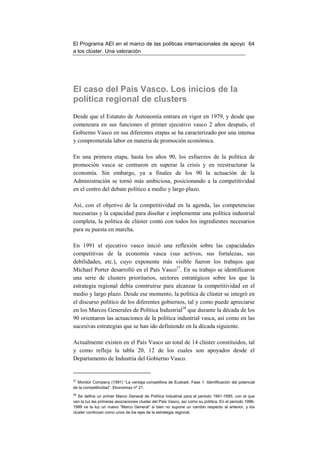El Programa AEI en el marco de las políticas internacionales de apoyo 64
a los clúster. Una valoración




El caso del País Vasco. Los inicios de la
política regional de clusters
Desde que el Estatuto de Autonomía entrara en vigor en 1979, y desde que
comenzara en sus funciones el primer ejecutivo vasco 2 años después, el
Gobierno Vasco en sus diferentes etapas se ha caracterizado por una intensa
y comprometida labor en materia de promoción económica.

En una primera etapa, hasta los años 90, los esfuerzos de la política de
promoción vasca se centraron en superar la crisis y en reestructurar la
economía. Sin embargo, ya a finales de los 90 la actuación de la
Administración se tornó más ambiciosa, posicionando a la competitividad
en el centro del debate político a medio y largo plazo.

Así, con el objetivo de la competitividad en la agenda, las competencias
necesarias y la capacidad para diseñar e implementar una política industrial
completa, la política de clúster contó con todos los ingredientes necesarios
para su puesta en marcha.

En 1991 el ejecutivo vasco inició una reflexión sobre las capacidades
competitivas de la economía vasca (sus activos, sus fortalezas, sus
debilidades, etc.), cuyo exponente más visible fueron los trabajos que
Michael Porter desarrolló en el País Vasco37. En su trabajo se identificaron
una serie de clusters prioritarios, sectores estratégicos sobre los que la
estrategia regional debía construirse para alcanzar la competitividad en el
medio y largo plazo. Desde ese momento, la política de clúster se integró en
el discurso político de los diferentes gobiernos, tal y como puede apreciarse
en los Marcos Generales de Política Industrial38 que durante la década de los
90 orientaron las actuaciones de la política industrial vasca, así como en las
sucesivas estrategias que se han ido definiendo en la década siguiente.

Actualmente existen en el País Vasco un total de 14 clúster constituidos, tal
y como refleja la tabla 20, 12 de los cuales son apoyados desde el
Departamento de Industria del Gobierno Vasco.


37
  Monitor Company (1991) “La ventaja competitiva de Euskadi. Fase 1: Identificación del potencial
de la competitividad”. Ekonomiaz nº 21.
38
   Se define un primer Marco General de Política Industrial para el periodo 1991-1995, con el que
ven la luz las primeras asociaciones cluster del País Vasco, así como su política. En el periodo 1996-
1999 ve la luz un nuevo “Marco General” si bien no supone un cambio respecto al anterior, y los
cluster continúan como unos de los ejes de la estrategia regional.
 