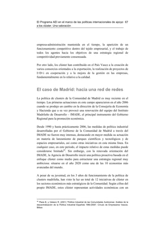 El Programa AEI en el marco de las políticas internacionales de apoyo 67
a los clúster. Una valoración




empresa-administración mantenida en el tiempo, la aparición de un
funcionamiento competitivo dentro del tejido empresarial, y el trabajo de
todos los agentes hacia los objetivos de una estrategia regional de
competitividad previamente consensuada.

Por otro lado, los clúster han contribuido en el País Vasco a la creación de
varios consorcios orientados a la exportación, la realización de proyectos de
I+D+i en cooperación y a la mejora de la gestión en las empresas,
fundamentalmente en lo relativo a la calidad.



El caso de Madrid: hacia una red de redes
La política de clusters de la Comunidad de Madrid es muy reciente en el
tiempo. Las primeras actuaciones en este campo aparecieron en el año 2006
cuando se produjo un cambio en la dirección de la Consejería de Economía
y Hacienda que a su vez provocó una renovación del equipo del Instituto
Madrileño de Desarrollo – IMADE, el principal instrumento del Gobierno
Regional para la promoción económica.

Desde 1990 y hasta prácticamente 2006, las medidas de política industrial
desarrolladas por el Gobierno de la Comunidad de Madrid a través del
IMADE no fueron muy intensas, destacando en mayor medida su actuación
en materia de lanzamiento de parques científicos y tecnológicos y de
espacios empresariales, así como otras iniciativas en esta misma línea. En
cualquier caso, en este periodo, el impacto relativo de estas medidas puede
considerarse limitado42. Sin embargo, con la renovada orientación del
IMADE, la Agencia de Desarrollo inició una política proactiva basada en el
enfoque clúster como medio para estructurar una estrategia regional muy
ambiciosa: situarse en el año 2020 como una de las 10 economías más
avanzadas del mundo.

A pesar de su juventud, en los 3 años de funcionamiento de la política de
clusters madrileña, han visto la luz un total de 12 iniciativas de clúster en
los sectores económicos más estratégicos de la Comunidad. Según cifras del
propio IMADE, estos clúster representan actividades económicas con un



42
   Plaza B. y Velasco R. (2001) “Política Industrial de las Comunidades Autónomas: Análisis de la
descentralización de la Política Industrial Española 1980-2000”. Círculo de Empresarios Vascos.
Bilbao
 