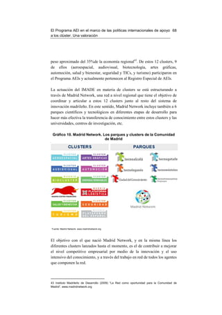 El Programa AEI en el marco de las políticas internacionales de apoyo 68
a los clúster. Una valoración




peso aproximado del 35%de la economía regional43. De estos 12 clusters, 9
de ellos (aeroespacial, audiovisual, biotecnología, artes gráficas,
automoción, salud y bienestar, seguridad y TICs, y turismo) participaron en
el Programa AEIs y actualmente pertenecen al Registro Especial de AEIs.

La actuación del IMADE en materia de clusters se está estructurando a
través de Madrid Network, una red a nivel regional que tiene el objetivo de
coordinar y articular a estos 12 clusters junto al resto del sistema de
innovación madrileño. En este sentido, Madrid Network incluye también a 6
parques científicos y tecnológicos en diferentes etapas de desarrollo para
hacer más efectiva la transferencia de conocimiento entre estos clusters y las
universidades, centros de investigación, etc.

 Gráfico 10. Madrid Network. Los parques y clusters de la Comunidad
                              de Madrid




Fuente: Madrid Network. www.madridnetwork.org




El objetivo con el que nació Madrid Network, y en la misma línea los
diferentes clusters lanzados hasta el momento, es el de contribuir a mejorar
el nivel competitivo empresarial por medio de la innovación y el uso
intensivo del conocimiento, y a través del trabajo en red de todos los agentes
que componen la red.



43 Instituto Madrileño de Desarrollo (2009) “La Red como oportunidad para la Comunidad de
Madrid”. www.madridnetwork.org
 