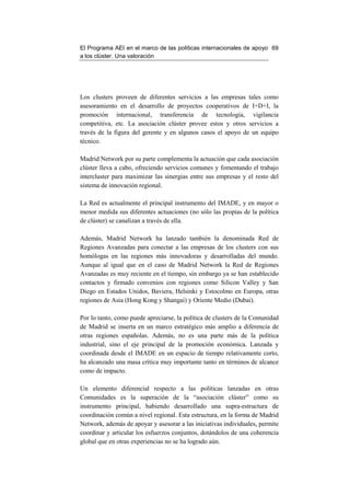 El Programa AEI en el marco de las políticas internacionales de apoyo 69
a los clúster. Una valoración




Los clusters proveen de diferentes servicios a las empresas tales como
asesoramiento en el desarrollo de proyectos cooperativos de I+D+I, la
promoción internacional, transferencia de tecnología, vigilancia
competitiva, etc. La asociación clúster provee estos y otros servicios a
través de la figura del gerente y en algunos casos el apoyo de un equipo
técnico.

Madrid Network por su parte complementa la actuación que cada asociación
clúster lleva a cabo, ofreciendo servicios comunes y fomentando el trabajo
intercluster para maximizar las sinergias entre sus empresas y el resto del
sistema de innovación regional.

La Red es actualmente el principal instrumento del IMADE, y en mayor o
menor medida sus diferentes actuaciones (no sólo las propias de la política
de clúster) se canalizan a través de ella.

Además, Madrid Network ha lanzado también la denominada Red de
Regiones Avanzadas para conectar a las empresas de los clusters con sus
homólogas en las regiones más innovadoras y desarrolladas del mundo.
Aunque al igual que en el caso de Madrid Network la Red de Regiones
Avanzadas es muy reciente en el tiempo, sin embargo ya se han establecido
contactos y firmado convenios con regiones como Silicon Valley y San
Diego en Estados Unidos, Baviera, Helsinki y Estocolmo en Europa, otras
regiones de Asia (Hong Kong y Shangai) y Oriente Medio (Dubai).

Por lo tanto, como puede apreciarse, la política de clusters de la Comunidad
de Madrid se inserta en un marco estratégico más amplio a diferencia de
otras regiones españolas. Además, no es una parte más de la política
industrial, sino el eje principal de la promoción económica. Lanzada y
coordinada desde el IMADE en un espacio de tiempo relativamente corto,
ha alcanzado una masa crítica muy importante tanto en términos de alcance
como de impacto.

Un elemento diferencial respecto a las políticas lanzadas en otras
Comunidades es la superación de la “asociación clúster” como su
instrumento principal, habiendo desarrollado una supra-estructura de
coordinación común a nivel regional. Esta estructura, en la forma de Madrid
Network, además de apoyar y asesorar a las iniciativas individuales, permite
coordinar y articular los esfuerzos conjuntos, dotándolos de una coherencia
global que en otras experiencias no se ha logrado aún.
 