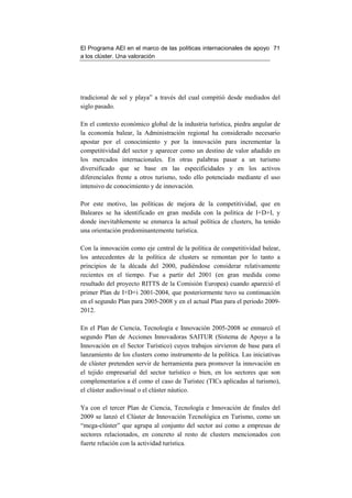 El Programa AEI en el marco de las políticas internacionales de apoyo 71
a los clúster. Una valoración




tradicional de sol y playa” a través del cual compitió desde mediados del
siglo pasado.

En el contexto económico global de la industria turística, piedra angular de
la economía balear, la Administración regional ha considerado necesario
apostar por el conocimiento y por la innovación para incrementar la
competitividad del sector y aparecer como un destino de valor añadido en
los mercados internacionales. En otras palabras pasar a un turismo
diversificado que se base en las especificidades y en los activos
diferenciales frente a otros turismo, todo ello potenciado mediante el uso
intensivo de conocimiento y de innovación.

Por este motivo, las políticas de mejora de la competitividad, que en
Baleares se ha identificado en gran medida con la política de I+D+I, y
donde inevitablemente se enmarca la actual política de clusters, ha tenido
una orientación predominantemente turística.

Con la innovación como eje central de la política de competitividad balear,
los antecedentes de la política de clusters se remontan por lo tanto a
principios de la década del 2000, pudiéndose considerar relativamente
recientes en el tiempo. Fue a partir del 2001 (en gran medida como
resultado del proyecto RITTS de la Comisión Europea) cuando apareció el
primer Plan de I+D+i 2001-2004, que posteriormente tuvo su continuación
en el segundo Plan para 2005-2008 y en el actual Plan para el periodo 2009-
2012.

En el Plan de Ciencia, Tecnología e Innovación 2005-2008 se enmarcó el
segundo Plan de Acciones Innovadoras SAITUR (Sistema de Apoyo a la
Innovación en el Sector Turístico) cuyos trabajos sirvieron de base para el
lanzamiento de los clusters como instrumento de la política. Las iniciativas
de clúster pretenden servir de herramienta para promover la innovación en
el tejido empresarial del sector turístico o bien, en los sectores que son
complementarios a él como el caso de Turistec (TICs aplicadas al turismo),
el clúster audiovisual o el clúster náutico.

Ya con el tercer Plan de Ciencia, Tecnología e Innovación de finales del
2009 se lanzó el Clúster de Innovación Tecnológica en Turismo, como un
“mega-clúster” que agrupa al conjunto del sector así como a empresas de
sectores relacionados, en concreto al resto de clusters mencionados con
fuerte relación con la actividad turística.
 