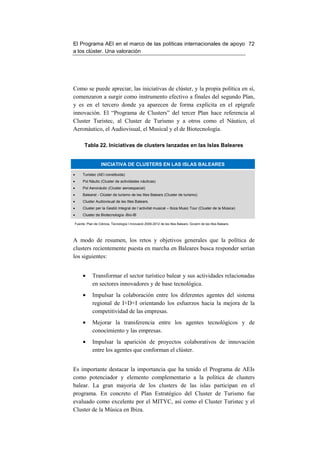 El Programa AEI en el marco de las políticas internacionales de apoyo 72
a los clúster. Una valoración




Como se puede apreciar, las iniciativas de clúster, y la propia política en sí,
comenzaron a surgir como instrumento efectivo a finales del segundo Plan,
y es en el tercero donde ya aparecen de forma explícita en el epígrafe
innovación. El “Programa de Clusters” del tercer Plan hace referencia al
Cluster Turistec, al Cluster de Turismo y a otros como el Náutico, el
Aeronáutico, el Audiovisual, el Musical y el de Biotecnología.

      Tabla 22. Iniciativas de clusters lanzadas en las Islas Baleares


                  INICIATIVA DE CLUSTERS EN LAS ISLAS BALEARES

•    Turistec (AEI constituida)
•    Pol Nàutic (Cluster de actividades náuticas)
•    Pol Aeronàutic (Cluster aeroespacial)
•    Balearst - Clúster de turismo de les Illes Balears (Cluster de turismo)
•    Cluster Audiovisual de les Illes Balears.
•    Cluster per la Gestió Integral de l´activitat musical – Ibiza Music Tour (Cluster de la Música)
•    Cluster de Biotecnología -Bio-IB

Fuente: Plan de Ciència, Tecnología I Innovació 2009-2012 de les Illes Balears. Govern de les Illes Balears.




A modo de resumen, los retos y objetivos generales que la política de
clusters recientemente puesta en marcha en Baleares busca responder serían
los siguientes:


     •      Transformar el sector turístico balear y sus actividades relacionadas
            en sectores innovadores y de base tecnológica.
     •      Impulsar la colaboración entre los diferentes agentes del sistema
            regional de I+D+I orientando los esfuerzos hacia la mejora de la
            competitividad de las empresas.
     •      Mejorar la transferencia entre los agentes tecnológicos y de
            conocimiento y las empresas.
     •      Impulsar la aparición de proyectos colaborativos de innovación
            entre los agentes que conforman el clúster.


Es importante destacar la importancia que ha tenido el Programa de AEIs
como potenciador y elemento complementario a la política de clusters
balear. La gran mayoría de los clusters de las islas participan en el
programa. En concreto el Plan Estratégico del Cluster de Turismo fue
evaluado como excelente por el MITYC, así como el Cluster Turistec y el
Cluster de la Música en Ibiza.
 