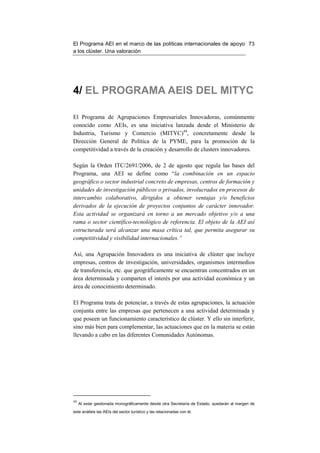 El Programa AEI en el marco de las políticas internacionales de apoyo 73
a los clúster. Una valoración




4/ EL PROGRAMA AEIS DEL MITYC

El Programa de Agrupaciones Empresariales Innovadoras, comúnmente
conocido como AEIs, es una iniciativa lanzada desde el Ministerio de
Industria, Turismo y Comercio (MITYC)44, concretamente desde la
Dirección General de Política de la PYME, para la promoción de la
competitividad a través de la creación y desarrollo de clusters innovadores.

Según la Orden ITC/2691/2006, de 2 de agosto que regula las bases del
Programa, una AEI se define como “la combinación en un espacio
geográfico o sector industrial concreto de empresas, centros de formación y
unidades de investigación públicos o privados, involucrados en procesos de
intercambio colaborativo, dirigidos a obtener ventajas y/o beneficios
derivados de la ejecución de proyectos conjuntos de carácter innovador.
Esta actividad se organizará en torno a un mercado objetivo y/o a una
rama o sector científico-tecnológico de referencia. El objeto de la AEI así
estructurada será alcanzar una masa crítica tal, que permita asegurar su
competitividad y visibilidad internacionales.”

Así, una Agrupación Innovadora es una iniciativa de clúster que incluye
empresas, centros de investigación, universidades, organismos intermedios
de transferencia, etc. que geográficamente se encuentran concentrados en un
área determinada y comparten el interés por una actividad económica y un
área de conocimiento determinado.

El Programa trata de potenciar, a través de estas agrupaciones, la actuación
conjunta entre las empresas que pertenecen a una actividad determinada y
que poseen un funcionamiento característico de clúster. Y ello sin interferir,
sino más bien para complementar, las actuaciones que en la materia se están
llevando a cabo en las diferentes Comunidades Autónomas.




44
     Al estar gestionada monográficamente desde otra Secretaría de Estado, quedarán al margen de
este análisis las AEIs del sector turístico y las relacionadas con él.
 