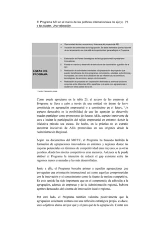 El Programa AEI en el marco de las políticas internacionales de apoyo 75
  a los clúster. Una valoración




                                •    Oportunidad técnica, económica y financiera del proyecto de AEI.
                                •    Vocación de continuidad de la Agrupación. Se debe demostrar que las razones
                                     de su lanzamiento van más allá de la oportunidad generada por el Programa.



                                1.   Elaboración de Planes Estratégicos de las Agrupaciones Empresariales
                                     Innovadoras.
                                2.   Puesta en marcha y desarrollo de estructuras de coordinación y gestión de la
                                     AEI.

LÍNEAS DEL                      3.   Realización de actividades orientadas a la preparación de proyectos que
                                     pueden beneficiarse de otros programas comunitarios, estatales, autonómicos y
PROGRAMA                             municipales, así como de la utilización de las infraestructuras científicas,
                                     tecnológicas, de servicios y apoyo a la innovación.
                                4.   Realización de proyectos en cooperación destinados a promover acciones
                                     conjuntas entre diferentes AEIs, españolas o de estas con agrupaciones o
                                     clusters en otros países de la UE.

   Fuente: Elaboración propia




  Como puede apreciarse en la tabla 23, el acceso de las empresas al
  Programa se lleva a cabo a través de una entidad sin ánimo de lucro
  constituida en agrupación empresarial o a constituirse en el futuro. Un
  aspecto destacable es la posibilidad de que las agencias de desarrollo
  puedan participar como promotoras de futuras AEIs, aspecto importante de
  cara a incitar la participación del tejido empresarial en entornos donde la
  iniciativa privada sea escasa. De hecho, en la práctica no es extraño
  encontrar iniciativas de AEIs promovidas en sus orígenes desde la
  Administración Regional.

  Según los documentos del MITYC, el Programa ha buscado también la
  formación de agrupaciones innovadoras en entornos y regiones donde las
  mejoras potenciales en términos de competitividad eran mayores, o en otras
  palabras, donde los niveles competitivos eran menores. Así pues se le puede
  atribuir al Programa la intención de reducir el gap existente entre las
  regiones menos avanzadas y las más desarrolladas.

  Junto a ello, el Programa buscaba primar a aquellas agrupaciones que
  perseguían una orientación internacional así como aquellas comprometidas
  con la innovación y el conocimiento como la fuente de mejora competitiva.
  En este sentido ha sido importante que en el compromiso de adhesión a la
  agrupación, además de empresas y de la Administración regional, hubiera
  agentes destacados del sistema de innovación local o regional.

  Por otro lado, el Programa también valoraba positivamente que la
  agrupación solicitante contara con una reflexión estratégica propia, es decir,
  unos objetivos claros del por qué y el para qué de la agrupación. Contar con
 