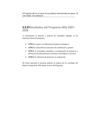 El Programa AEI en el marco de las políticas internacionales de apoyo 78
a los clúster. Una valoración




3.2.2/Resultados del Programa AEIs 2007-
2009
A continuación se procede a analizar los resultados logrados en las
diferentes líneas del programa:


   •   LÍNEA 1: apoyo a la elaboración de planes estratégicos.
   •   LÍNEA 2: desarrollo de estructuras de coordinación y gestión.
   •   LÍNEA 3: actividades orientadas a la preparación de proyectos y
       utilización de infraestructuras científicas, tecnológicas y servicios
   •   LÍNEA 4: realización de proyectos en cooperación


De forma adicional se presenta también un análisis de los resultados del
Registro Especial de AEIs desde el inicio del Programa.
 