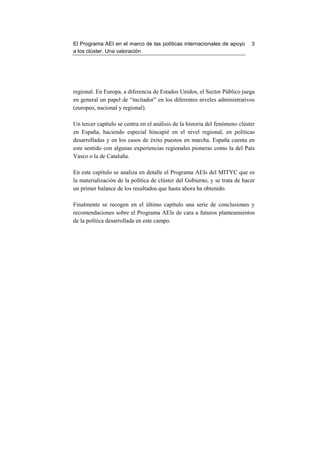 El Programa AEI en el marco de las políticas internacionales de apoyo        3
a los clúster. Una valoración




regional. En Europa, a diferencia de Estados Unidos, el Sector Público juega
en general un papel de “incitador” en los diferentes niveles administrativos
(europeo, nacional y regional).

Un tercer capítulo se centra en el análisis de la historia del fenómeno clúster
en España, haciendo especial hincapié en el nivel regional, en políticas
desarrolladas y en los casos de éxito puestos en marcha. España cuenta en
este sentido con algunas experiencias regionales pioneras como la del País
Vasco o la de Cataluña.

En este capítulo se analiza en detalle el Programa AEIs del MITYC que es
la materialización de la política de clúster del Gobierno, y se trata de hacer
un primer balance de los resultados que hasta ahora ha obtenido.

Finalmente se recogen en el último capítulo una serie de conclusiones y
recomendaciones sobre el Programa AEIs de cara a futuros planteamientos
de la política desarrollada en este campo.
 