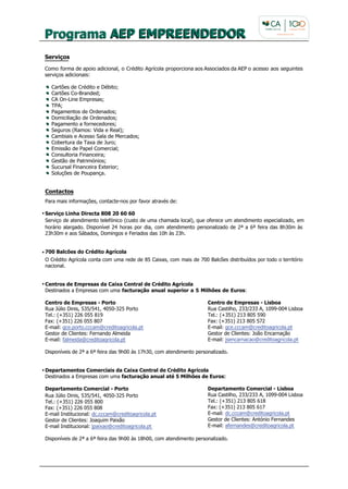 Serviços

Como forma de apoio adicional, o Crédito Agrícola proporciona aos Associados da AEP o acesso aos seguintes
serviços adicionais:

  Cartões de Crédito e Débito;
  Cartões Co-Branded;
  CA On-Line Empresas;
  TPA;
  Pagamentos de Ordenados;
  Domiciliação de Ordenados;
  Pagamento a fornecedores;
  Seguros (Ramos: Vida e Real);
  Cambiais e Acesso Sala de Mercados;
  Cobertura da Taxa de Juro;
  Emissão de Papel Comercial;
  Consultoria Financeira;
  Gestão de Patrimónios;
  Sucursal Financeira Exterior;
  Soluções de Poupança.


Contactos
Para mais informações, contacte-nos por favor através de:

Serviço Linha Directa 808 20 60 60
Serviço de atendimento telefónico (custo de uma chamada local), que oferece um atendimento especializado, em
horário alargado. Disponível 24 horas por dia, com atendimento personalizado de 2ª a 6ª feira das 8h30m às
23h30m e aos Sábados, Domingos e Feriados das 10h às 23h.


700 Balcões do Crédito Agrícola
O Crédito Agrícola conta com uma rede de 85 Caixas, com mais de 700 Balcões distribuídos por todo o território
nacional.


Centros de Empresas da Caixa Central de Crédito Agrícola
Destinados a Empresas com uma facturação anual superior a 5 Milhões de Euros:

Centro de Empresas - Porto                                           Centro de Empresas - Lisboa
Rua Júlio Dinis, 535/541, 4050-325 Porto                             Rua Castilho, 233/233 A, 1099-004 Lisboa
Tel.: (+351) 226 055 819                                             Tel.: (+351) 213 805 590
Fax: (+351) 226 055 807                                              Fax: (+351) 213 805 572
E-mail: gce.porto.cccam@creditoagricola.pt                           E-mail: gce.cccam@creditoagricola.pt
Gestor de Clientes: Fernando Almeida                                 Gestor de Clientes: João Encarnação
E-mail: falmeida@creditoagricola.pt                                  E-mail: jsencarnacao@creditoagricola.pt

Disponíveis de 2ª a 6ª feira das 9h00 às 17h30, com atendimento personalizado.


Departamentos Comerciais da Caixa Central de Crédito Agrícola
Destinados a Empresas com uma facturação anual até 5 Milhões de Euros:

Departamento Comercial - Porto                                       Departamento Comercial - Lisboa
Rua Júlio Dinis, 535/541, 4050-325 Porto                             Rua Castilho, 233/233 A, 1099-004 Lisboa
Tel.: (+351) 226 055 800                                             Tel.: (+351) 213 805 618
Fax: (+351) 226 055 808                                              Fax: (+351) 213 805 617
E-mail Institucional: dc.cccam@creditoagricola.pt                    E-mail: dc.cccam@creditoagricola.pt
Gestor de Clientes: Joaquim Paixão                                   Gestor de Clientes: António Fernandes
E-mail Institucional: jpaixao@creditoagricola.pt                     E-mail: afernandes@creditoagricola.pt

Disponíveis de 2ª a 6ª feira das 9h00 às 18h00, com atendimento personalizado.
 