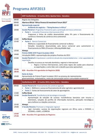EMRC - Avenue Louise 287 - 1050 Brussels – BELGIUM - Tel. : +32.2/626 15 15 - Fax : +32.2/626 15 16 - info@emrc.be - www.emrc.be
Programa AFIF2013
AFIF Conferência - 13 Junho 2013, Quinta Feira - Genebra
08h00 Registo dos Delegados
09h00 Abertura Oficial “Africa Finance & Investment Forum 2013”
09h30 Apresentação especial:
- Ambiente de negócios – “Doing Business in Africa”
10h00 Sessão Plenária I: Programas Financeiros para a promoção de trocas comerciais
Parte 1 - Instuições Financeiras Internacionais (IFIs)
- Programas e linhas de crédito desenvolvidas pelas IFIs para o financiamento do
comércio e fomento do comércio intra-continental
11h00 Coffee Break
11h30 Parte 2 - Bancos Comerciais
- Melhorar a capacidade de financiamento comercial na Banca
- Soluções inovadoras desenvolvidas pela banca comercial para aumentarem o
financiamento às PMEs (Financiar o Missing Middle Gap)
12h30 Almoço
14h00
Prémio EMRC AFIF Project Incubator 2013
Introdução EMRC e apresentação dos projetos finalistas de 2013
15h00 Sessão Plenária II: Impulsionar o comércio através do empreendedorismo – criar capacidade de
exportação
- Desafios no acesso ao mercado doméstico, regional e internacional
o Regras e normas internacionais, como estas regras são usadas para alavancar
as exportações e como lidar com o desafio que estas apresentam
15h30
18h30
B2B – Reuniões Pré-agendadas de Negócios (B2B)
19h00
Noite de Gala:
Apresentação do Prémio Project Incubator 2013 na presença de representantes
governamentais, embaixadores, meios de comunicação social e comunidade empresarial
Conferência AFIF - 14 Junho 2013, Sexta Feira – Genebra
09h00 Sessão Plenária III: Financiamento do comércio agrícola
Parte 1 - Melhorar o acesso ao financiamento do setor agrícola e agroindustrial
Parte 2 - Fontes de financiamento do setor de agronegócios
11h00 Coffee Break
11h30 Sessão Plenária IV: Transferência de tecnologia e inovação
- Apresentação de soluções de sucesso: transferências bancárias com recurso a
telemóveis, soluções de partilha de informações bancárias, aplicações tecnológicas
para melhorar as relações comerciais
12h30 Almoço
14h00 V Sessão Plenária: Promover a integração regional
- Ligar mercados: sucesso de organizações regionais em África como a CEDEAO, a
ECOWAS, a SADC, a COMESA
15h00
17h30
B2B – Reuniões Pré-agendadas de Negócios
 